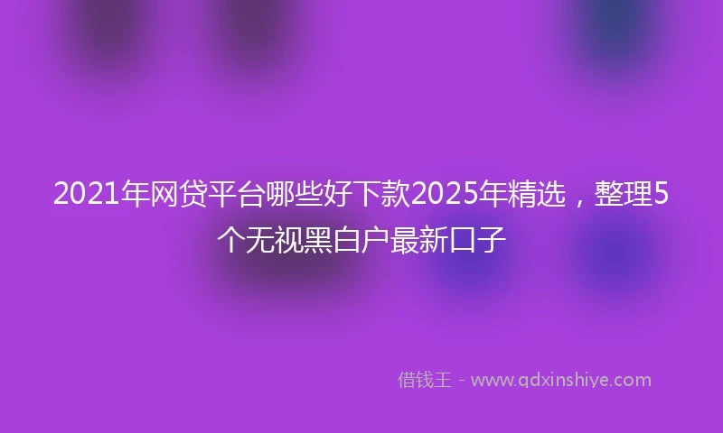 2021年网贷平台哪些好下款2025年精选，整理5个无视黑白户最新口子