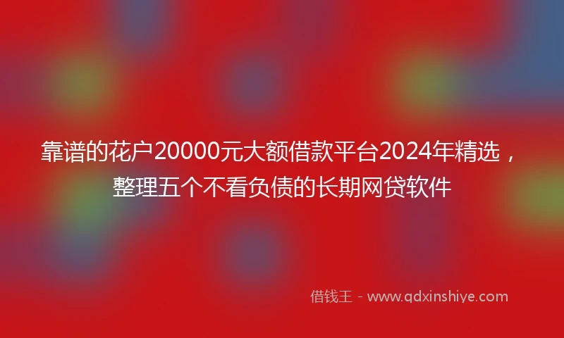 靠谱的花户20000元大额借款平台2024年精选，整理五个不看负债的长期网贷软件