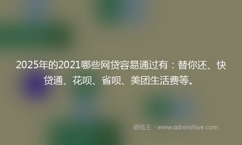 2025年的2021哪些网贷容易通过有：替你还、快贷通、花呗、省呗、美团生活费等。