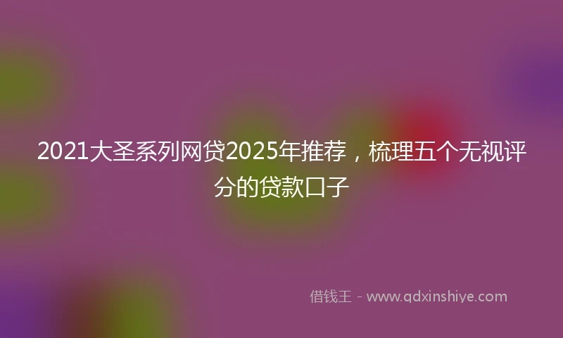 2021大圣系列网贷2025年推荐，梳理五个无视评分的贷款口子