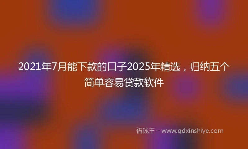 2021年7月能下款的口子2025年精选，归纳五个简单容易贷款软件