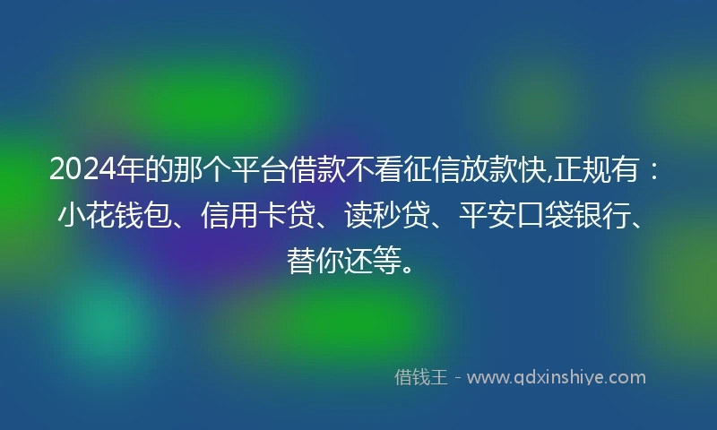 2024年的那个平台借款不看征信放款快,正规有：小花钱包、信用卡贷、读秒贷、平安口袋银行、替你还等。