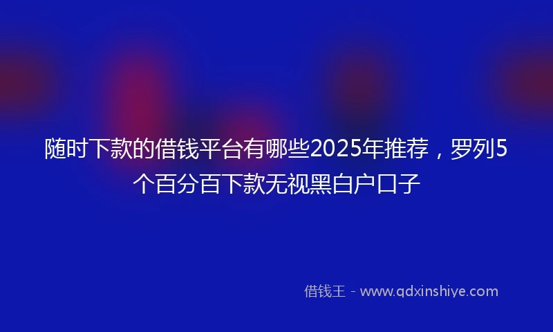 随时下款的借钱平台有哪些2025年推荐，罗列5个百分百下款无视黑白户口子