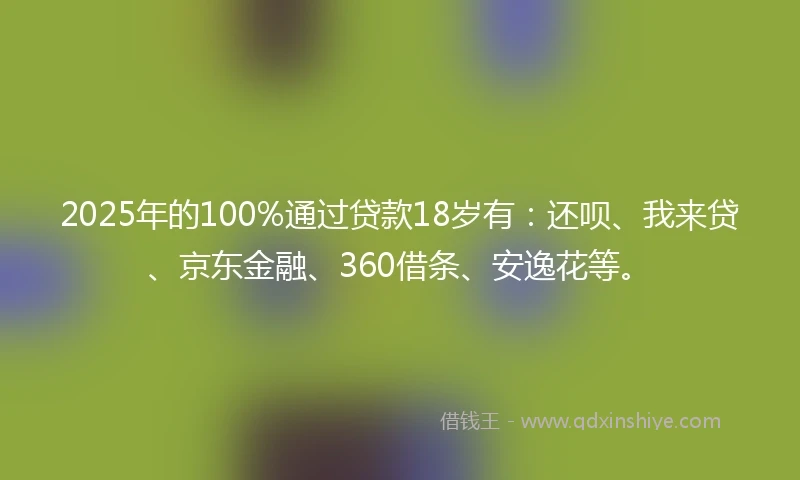 2025年的100%通过贷款18岁有：还呗、我来贷、京东金融、360借条、安逸花等。