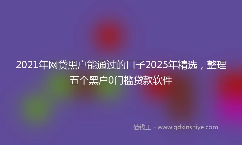 2021年网贷黑户能通过的口子2025年精选，整理五个黑户0门槛贷款软件