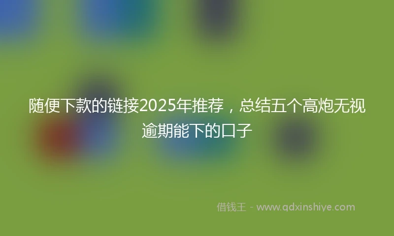 随便下款的链接2025年推荐，总结五个高炮无视逾期能下的口子