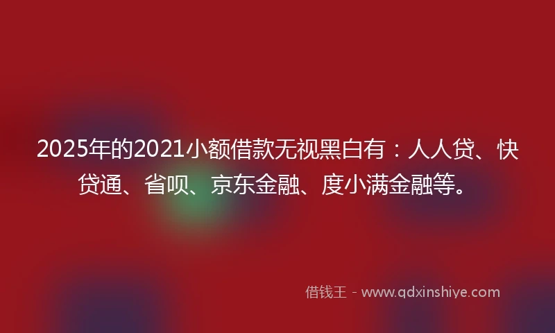 2025年的2021小额借款无视黑白有：人人贷、快贷通、省呗、京东金融、度小满金融等。