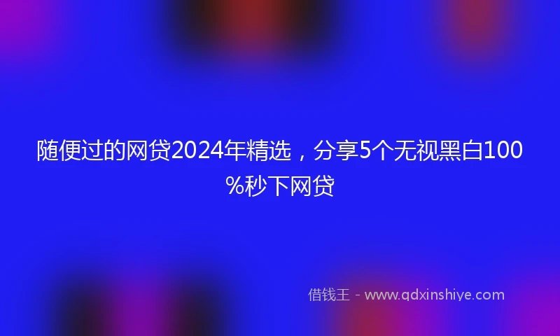 随便过的网贷2024年精选，分享5个无视黑白100%秒下网贷