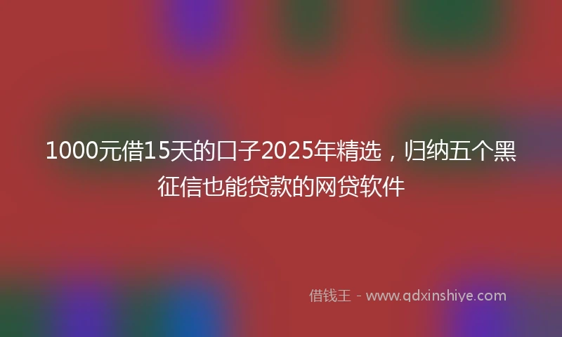 1000元借15天的口子2025年精选，归纳五个黑征信也能贷款的网贷软件