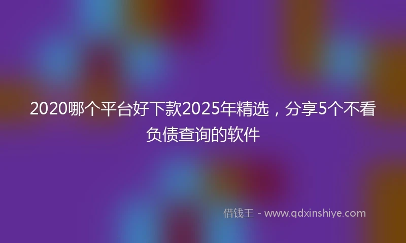 2020哪个平台好下款2025年精选，分享5个不看负债查询的软件