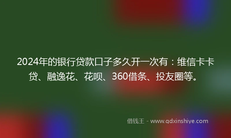 2024年的银行贷款口子多久开一次有：维信卡卡贷、融逸花、花呗、360借条、投友圈等。