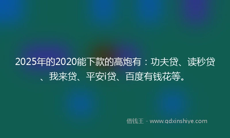 2025年的2020能下款的高炮有：功夫贷、读秒贷、我来贷、平安i贷、百度有钱花等。