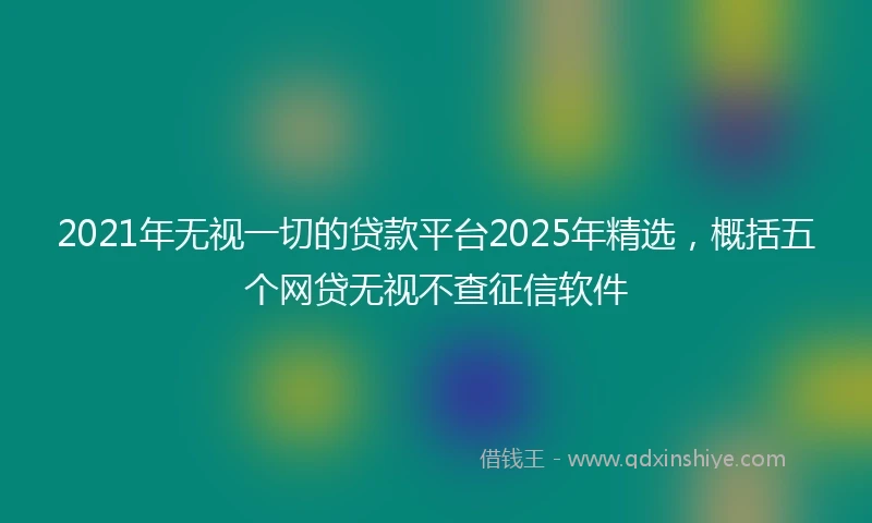 2021年无视一切的贷款平台2025年精选，概括五个网贷无视不查征信软件