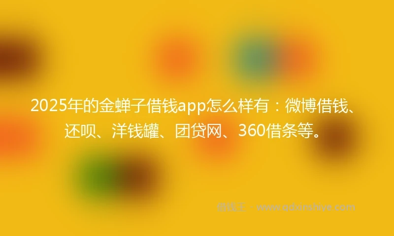 2025年的金蝉子借钱app怎么样有：微博借钱、还呗、洋钱罐、团贷网、360借条等。
