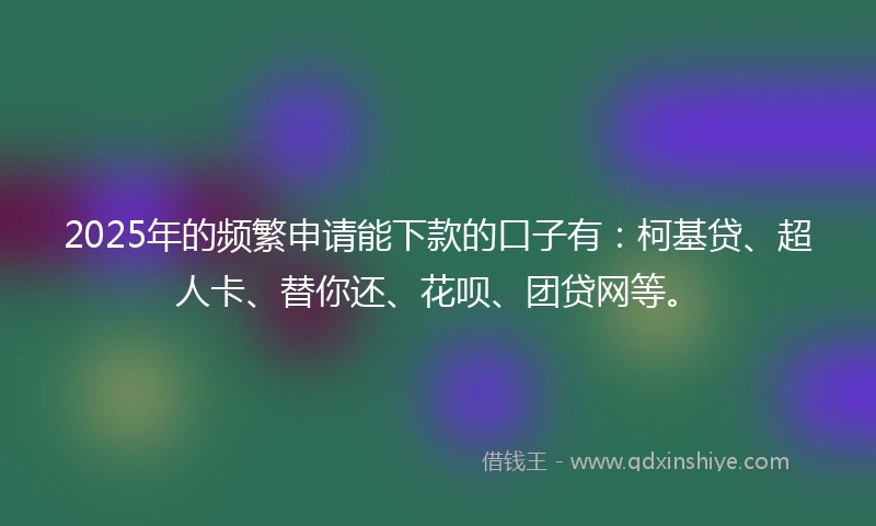 2025年的频繁申请能下款的口子有：柯基贷、超人卡、替你还、花呗、团贷网等。