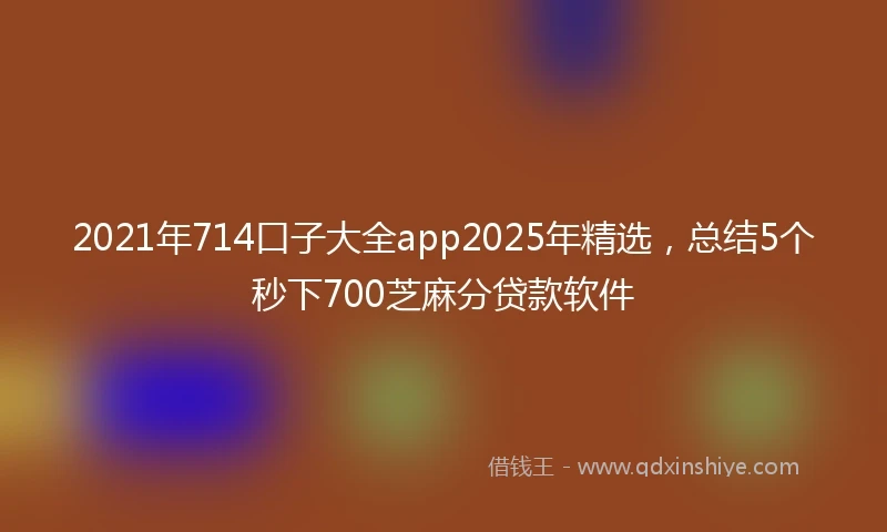 2021年714口子大全app2025年精选，总结5个秒下700芝麻分贷款软件