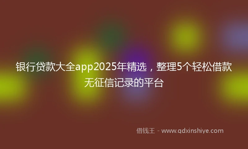 银行贷款大全app2025年精选，整理5个轻松借款无征信记录的平台
