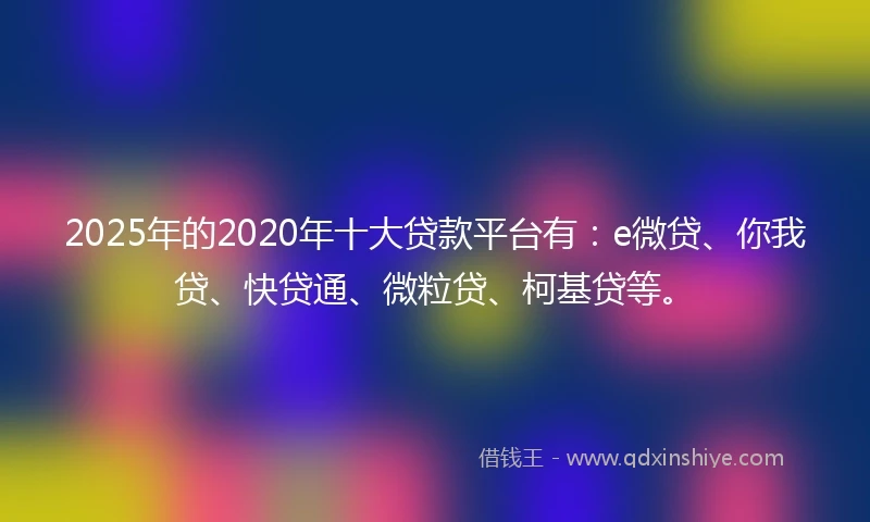 2025年的2020年十大贷款平台有：e微贷、你我贷、快贷通、微粒贷、柯基贷等。