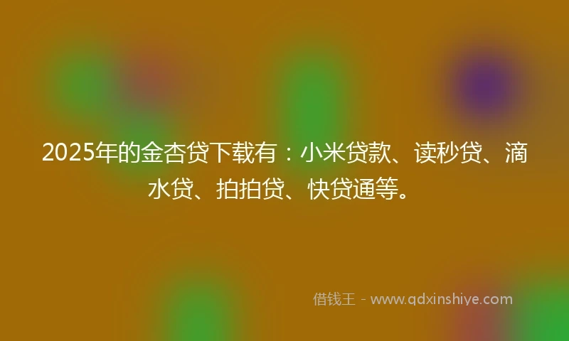 2025年的金杏贷下载有：小米贷款、读秒贷、滴水贷、拍拍贷、快贷通等。