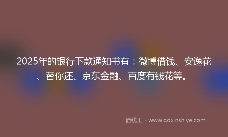 2025年的银行下款通知书有：微博借钱、安逸花、替你还、京东金融、百度有钱花等。