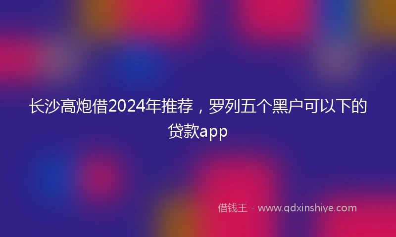 长沙高炮借2024年推荐，罗列五个黑户可以下的贷款app