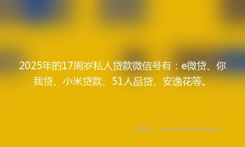 2025年的17周岁私人贷款微信号有：e微贷、你我贷、小米贷款、51人品贷、安逸花等。