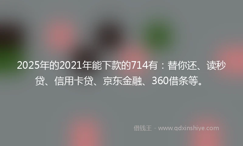 2025年的2021年能下款的714有：替你还、读秒贷、信用卡贷、京东金融、360借条等。