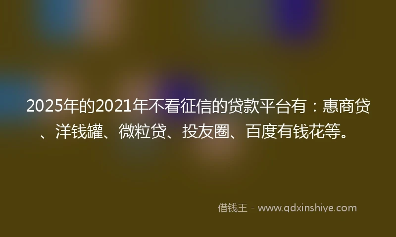 2025年的2021年不看征信的贷款平台有：惠商贷、洋钱罐、微粒贷、投友圈、百度有钱花等。