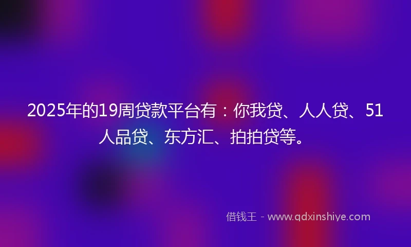 2025年的19周贷款平台有：你我贷、人人贷、51人品贷、东方汇、拍拍贷等。