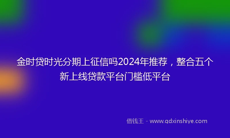 金时贷时光分期上征信吗2024年推荐，整合五个新上线贷款平台门槛低平台