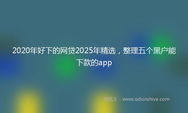 2020年好下的网贷2025年精选，整理五个黑户能下款的app