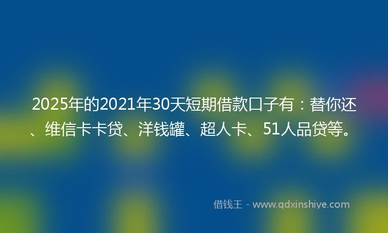 2025年的2021年30天短期借款口子有：替你还、维信卡卡贷、洋钱罐、超人卡、51人品贷等。