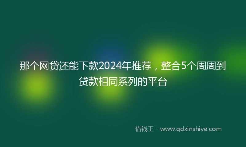 那个网贷还能下款2024年推荐，整合5个周周到贷款相同系列的平台