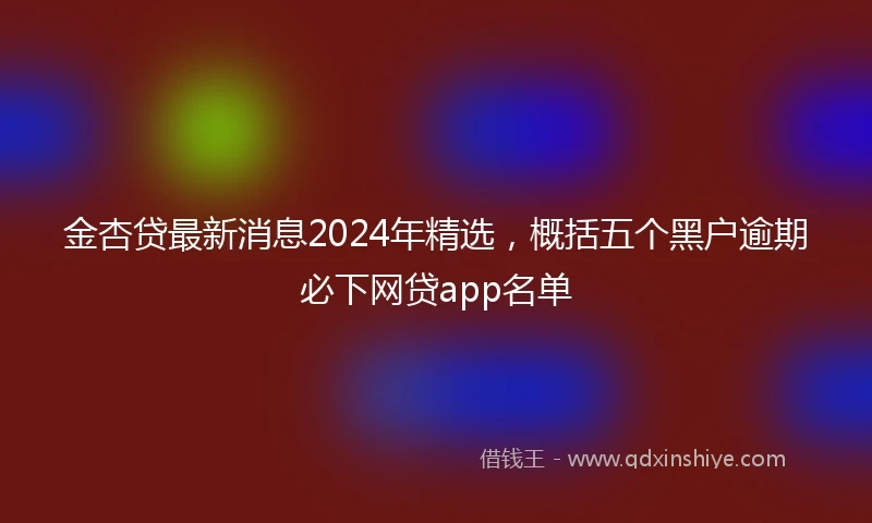 金杏贷最新消息2024年精选，概括五个黑户逾期必下网贷app名单