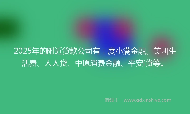 2025年的附近贷款公司有：度小满金融、美团生活费、人人贷、中原消费金融、平安i贷等。
