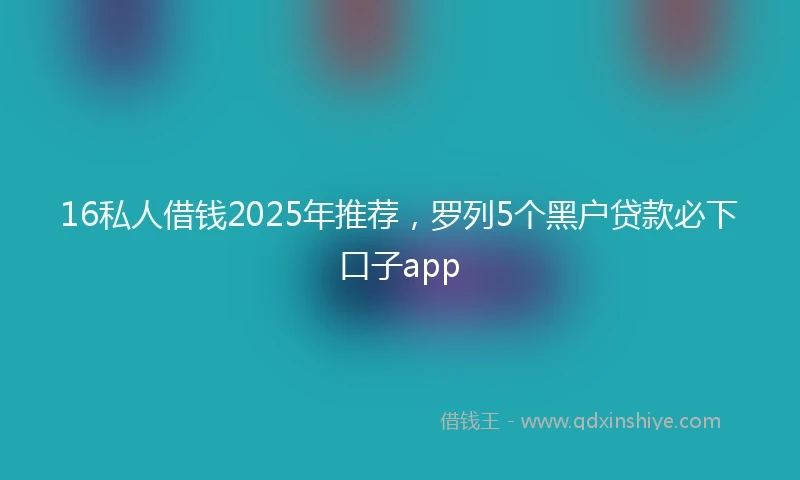 16私人借钱2025年推荐，罗列5个黑户贷款必下口子app