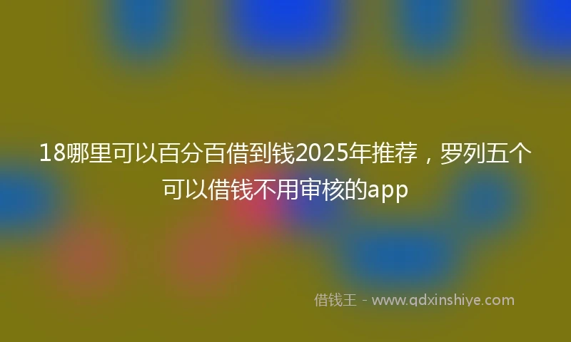 18哪里可以百分百借到钱2025年推荐，罗列五个可以借钱不用审核的app