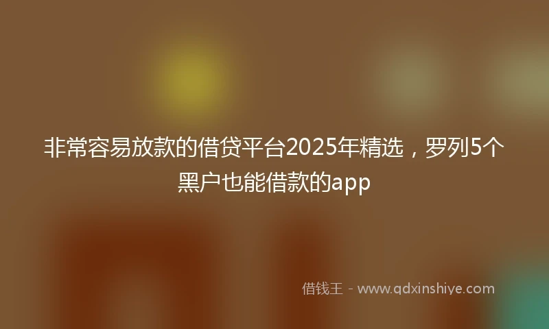 非常容易放款的借贷平台2025年精选，罗列5个黑户也能借款的app