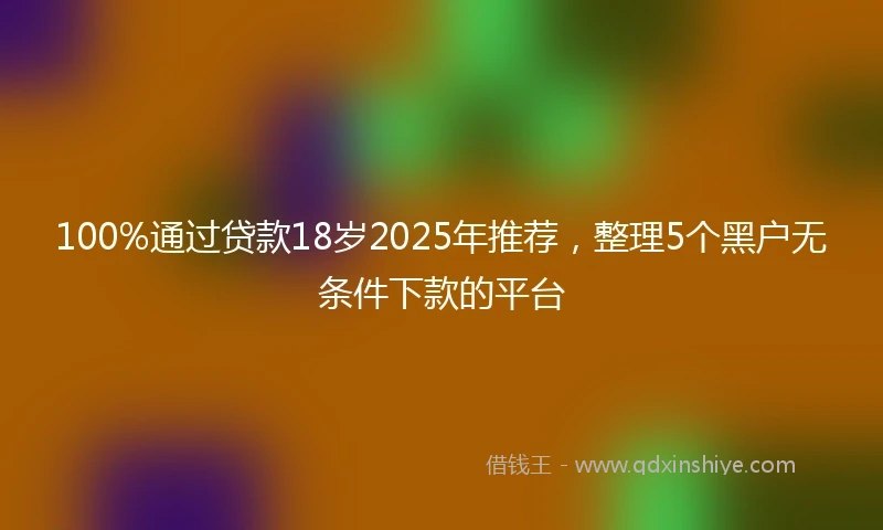 100%通过贷款18岁2025年推荐，整理5个黑户无条件下款的平台