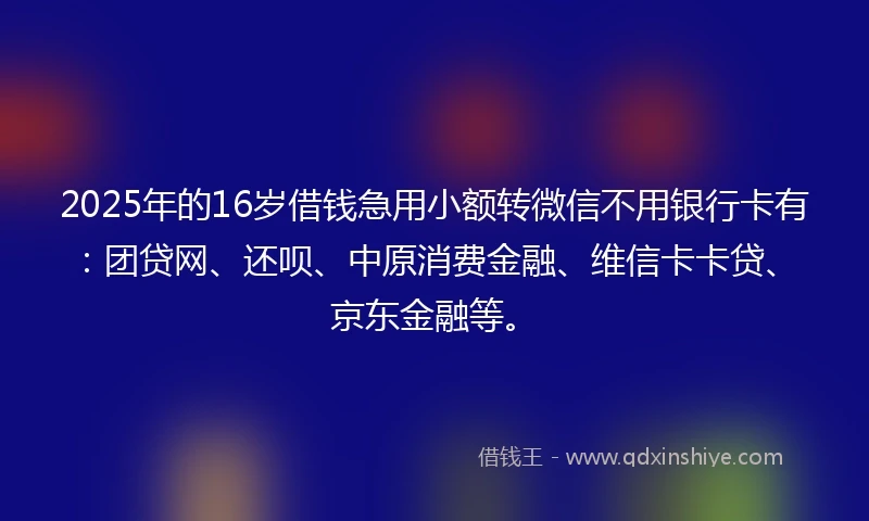 2025年的16岁借钱急用小额转微信不用银行卡有：团贷网、还呗、中原消费金融、维信卡卡贷、京东金融等。