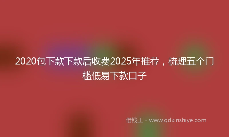 2020包下款下款后收费2025年推荐，梳理五个门槛低易下款口子