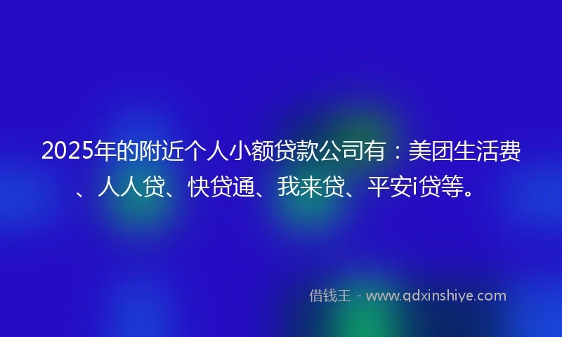 2025年的附近个人小额贷款公司有：美团生活费、人人贷、快贷通、我来贷、平安i贷等。
