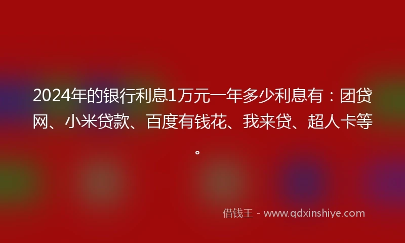 2024年的银行利息1万元一年多少利息有：团贷网、小米贷款、百度有钱花、我来贷、超人卡等。