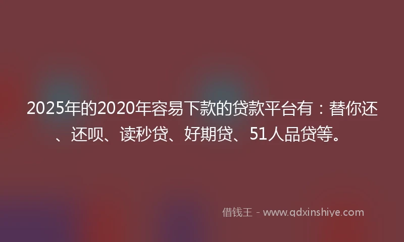 2025年的2020年容易下款的贷款平台有：替你还、还呗、读秒贷、好期贷、51人品贷等。