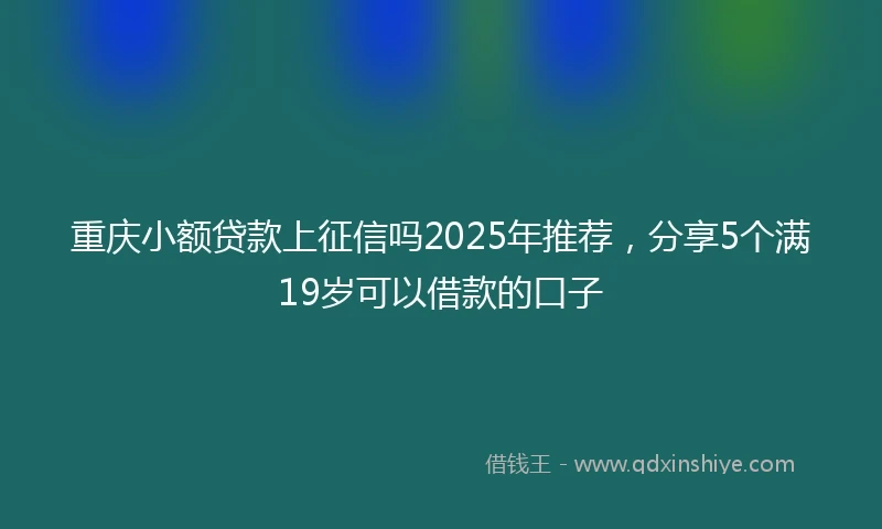 重庆小额贷款上征信吗2025年推荐，分享5个满19岁可以借款的口子