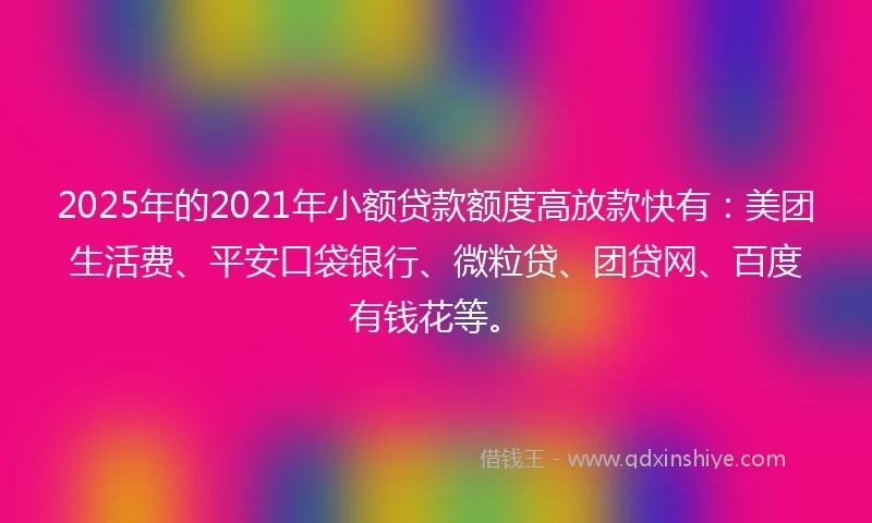 2025年的2021年小额贷款额度高放款快有：美团生活费、平安口袋银行、微粒贷、团贷网、百度有钱花等。