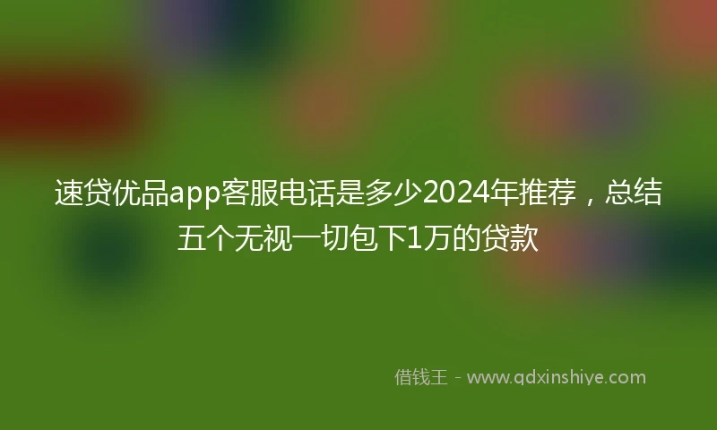 速贷优品app客服电话是多少2024年推荐，总结五个无视一切包下1万的贷款