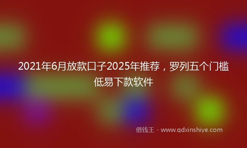 2021年6月放款口子2025年推荐，罗列五个门槛低易下款软件