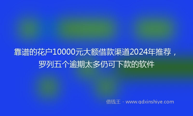 靠谱的花户10000元大额借款渠道2024年推荐，罗列五个逾期太多仍可下款的软件
