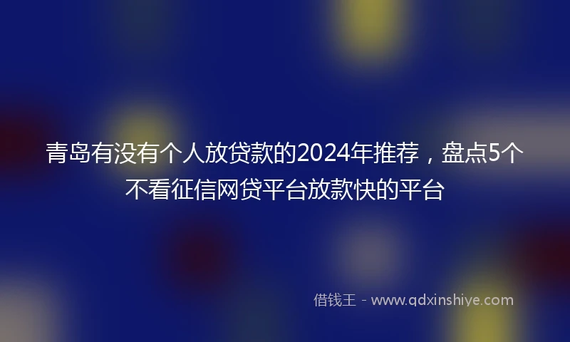 青岛有没有个人放贷款的2024年推荐，盘点5个不看征信网贷平台放款快的平台